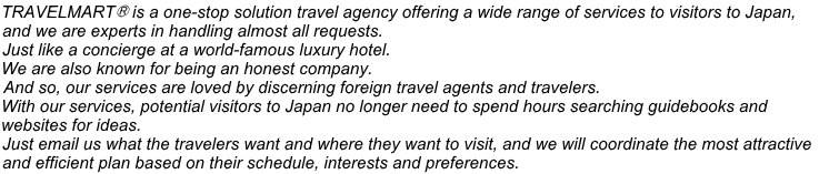 TRAVELMART® is a one-stop solution travel agency offering a wide range of services to visitors to Japan,  and we are experts in handling almost all requests.  Just like a concierge at a world-famous luxury hotel. We are also known for being an honest company. And so, our services are loved by discerning foreign travel agents and travelers.  With our services, potential visitors to Japan no longer need to spend hours searching guidebooks and  websites for ideas.  Just email us what the travelers want and where they want to visit, and we will coordinate the most attractive  and efficient plan based on their schedule, interests and preferences.