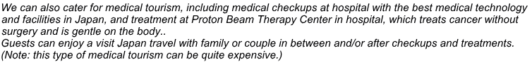 We can also cater for medical tourism, including medical checkups at hospital with the best medical technology  and facilities in Japan, and treatment at Proton Beam Therapy Center in hospital, which treats cancer without  surgery and is gentle on the body.. Guests can enjoy a visit Japan travel with family or couple in between and/or after checkups and treatments.  (Note: this type of medical tourism can be quite expensive.)