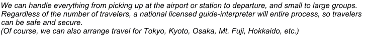 We can handle everything from picking up at the airport or station to departure, and small to large groups. Regardless of the number of travelers, a national licensed guide-interpreter will entire process, so travelers  can be safe and secure. (Of course, we can also arrange travel for Tokyo, Kyoto, Osaka, Mt. Fuji, Hokkaido, etc.)