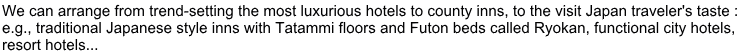 We can arrange from trend-setting the most luxurious hotels to county inns, to the visit Japan traveler's taste :  e.g., traditional Japanese style inns with Tatammi floors and Futon beds called Ryokan, functional city hotels, resort hotels...