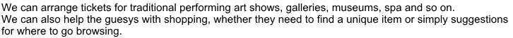 We can arrange tickets for traditional performing art shows, galleries, museums, spa and so on.  We can also help the guesys with shopping, whether they need to find a unique item or simply suggestions  for where to go browsing.