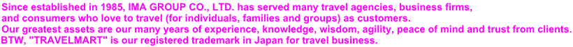 Since established in 1985, IMA GROUP CO., LTD. has served many travel agencies, business firms,  and consumers who love to travel (for individuals, families and groups) as customers. Our greatest assets are our many years of experience, knowledge, wisdom, agility, peace of mind and trust from clients. BTW, "TRAVELMART" is our registered trademark in Japan for travel business.